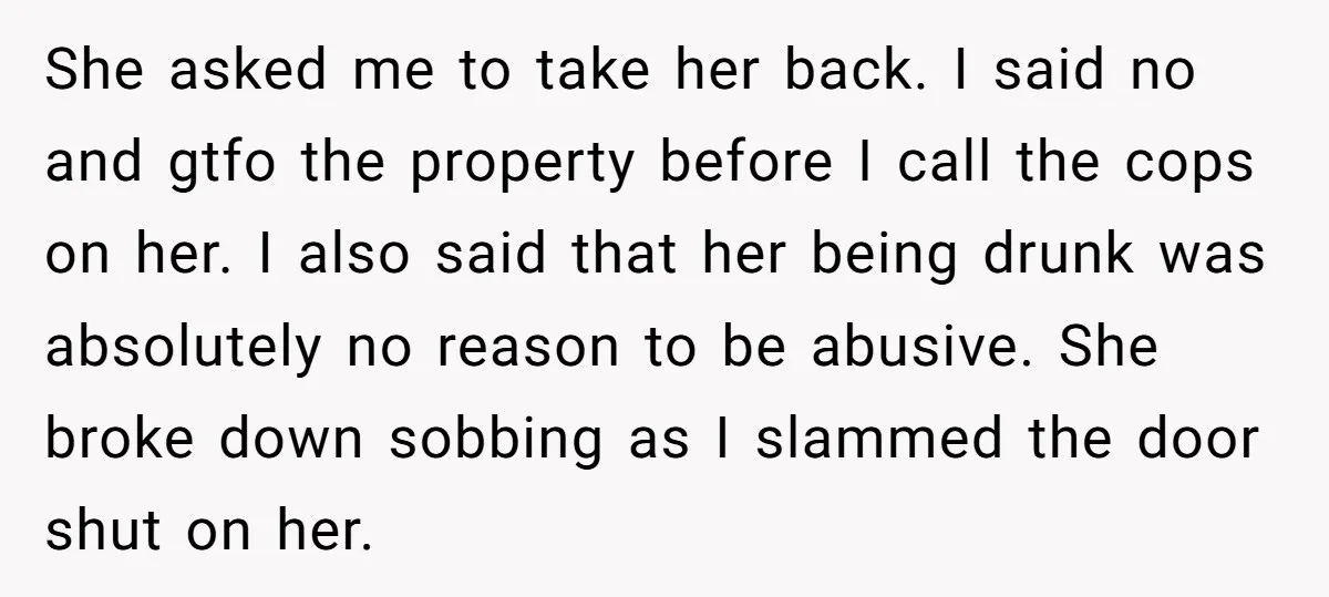 She asked me to take her back. I said no and gtfo the property before I call the cops on her. I also said that her being drunk was absolutely...
