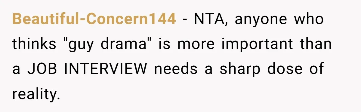Beautiful-Concern144 − NTA, anyone who thinks "guy drama" is more important than a JOB INTERVIEW needs a sharp dose of reality.