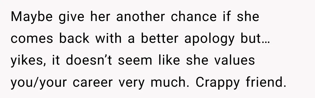 Maybe give her another chance if she comes back with a better apology but…yikes, it doesn’t seem like she values you/your career very much. Crappy friend.
