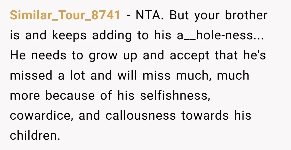 Similar_Tour_8741 − NTA. But your brother is and keeps adding to his a__hole-ness... He needs to grow up and accept that he's missed a lot and will miss much, much...