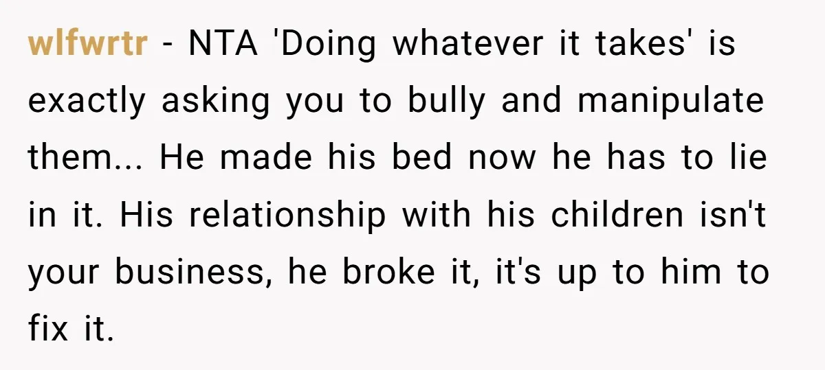 wlfwrtr − NTA 'Doing whatever it takes' is exactly asking you to bully and manipulate them... He made his bed now he has to lie in it. His relationship with...