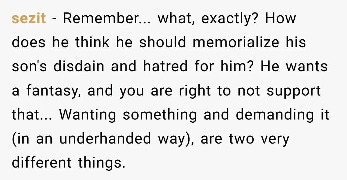 sezit − Remember... what, exactly? How does he think he should memorialize his son's disdain and hatred for him? He wants a fantasy, and you are right to not support...