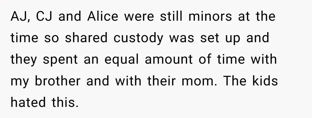 AJ, CJ and Alice were still minors at the time so shared custody was set up and they spent an equal amount of time with my brother and with their...