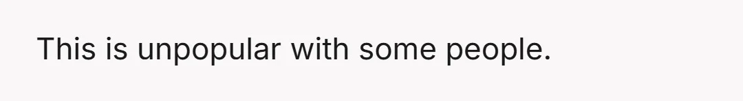 This is unpopular with some people.