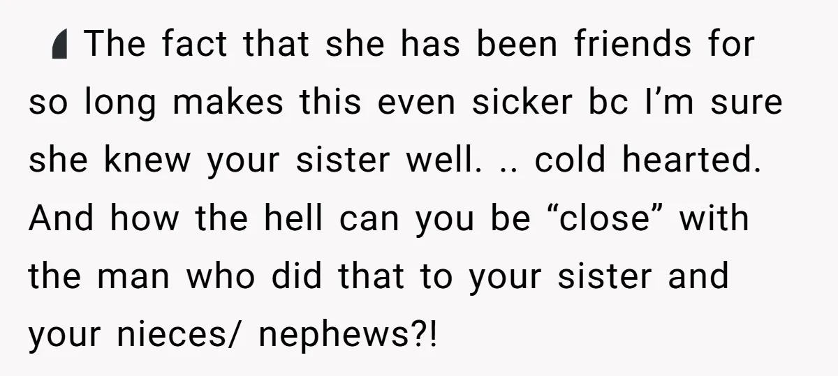 🤷🏻‍♀️ The fact that she has been friends for so long makes this even sicker bc I’m sure she knew your sister well. .. cold hearted. And how the hell...