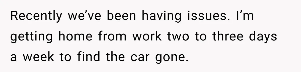 Recently we’ve been having issues. I’m getting home from work two to three days a week to find the car gone.