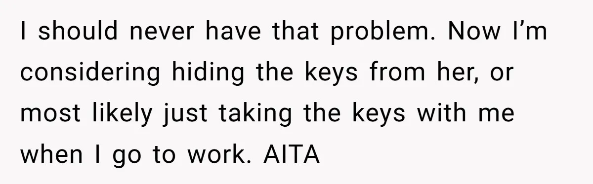 I should never have that problem. Now I’m considering hiding the keys from her, or most likely just taking the keys with me when I go to work. AITA