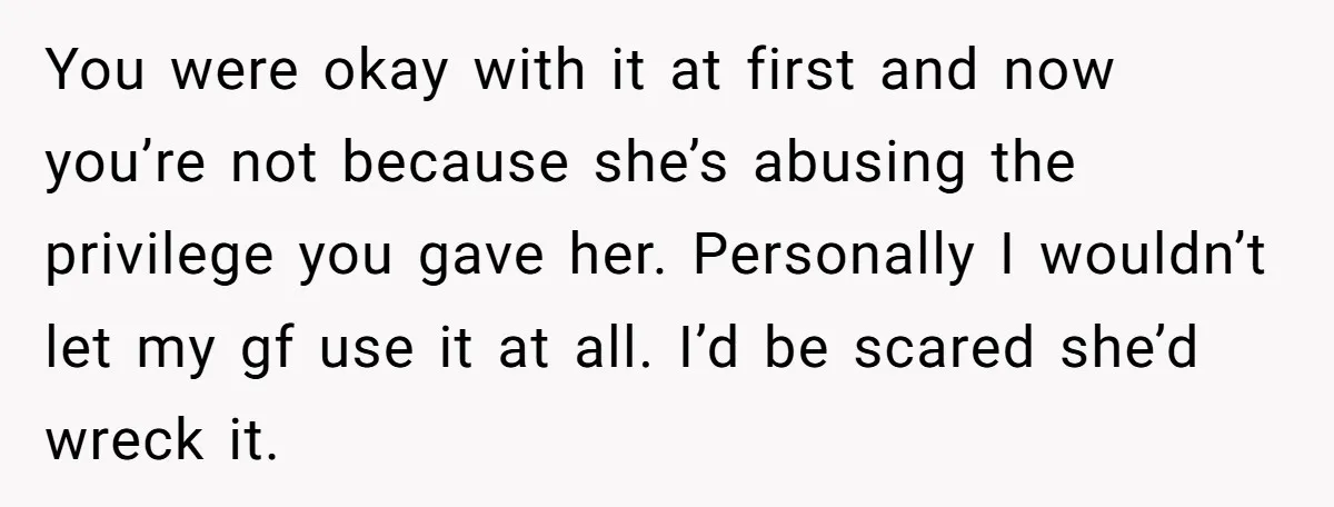 You were okay with it at first and now you’re not because she’s abusing the privilege you gave her. Personally I wouldn’t let my gf use it at all. I’d...