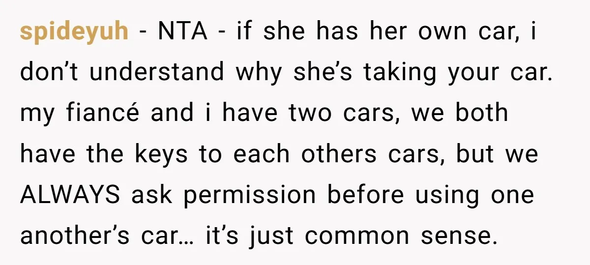 spideyuh − NTA - if she has her own car, i don’t understand why she’s taking your car. my fiancé and i have two cars, we both have the keys...