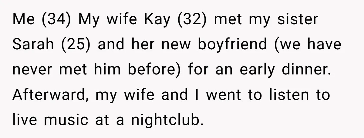 Me (34) My wife Kay (32) met my sister Sarah (25) and her new boyfriend (we have never met him before) for an early dinner. Afterward, my wife and I...