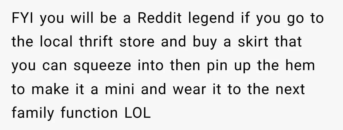 FYI you will be a Reddit legend if you go to the local thrift store and buy a skirt that you can squeeze into then pin up the hem to...