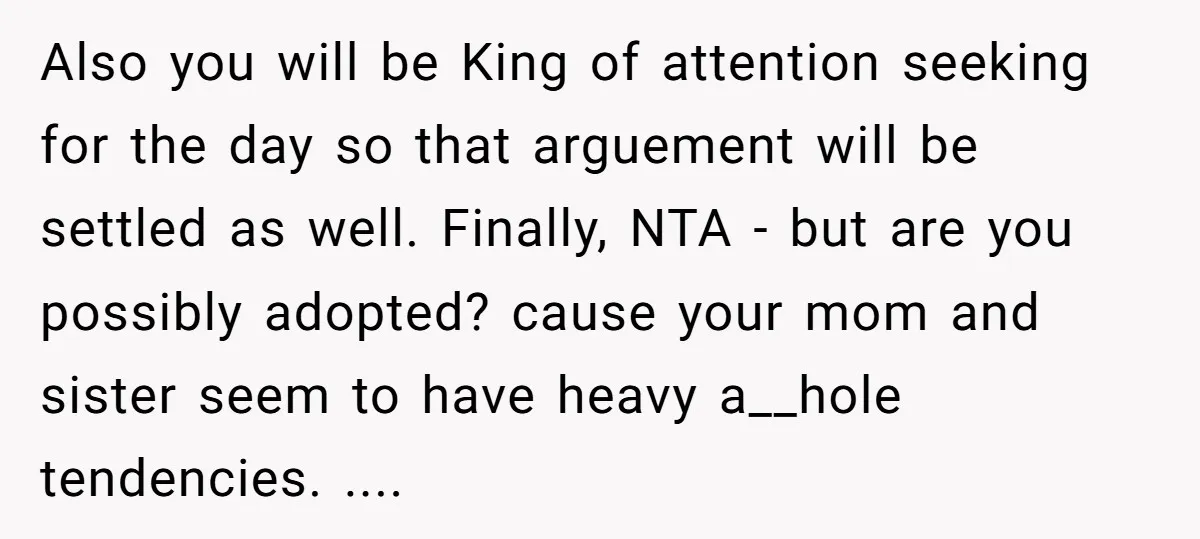 Also you will be King of attention seeking for the day so that arguement will be settled as well. Finally, NTA - but are you possibly adopted? cause your mom...