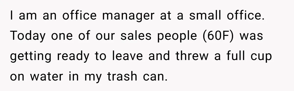 I am an office manager at a small office. Today one of our sales people (60F) was getting ready to leave and threw a full cup on water in my...