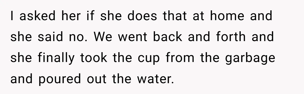 I asked her if she does that at home and she said no. We went back and forth and she finally took the cup from the garbage and poured out...