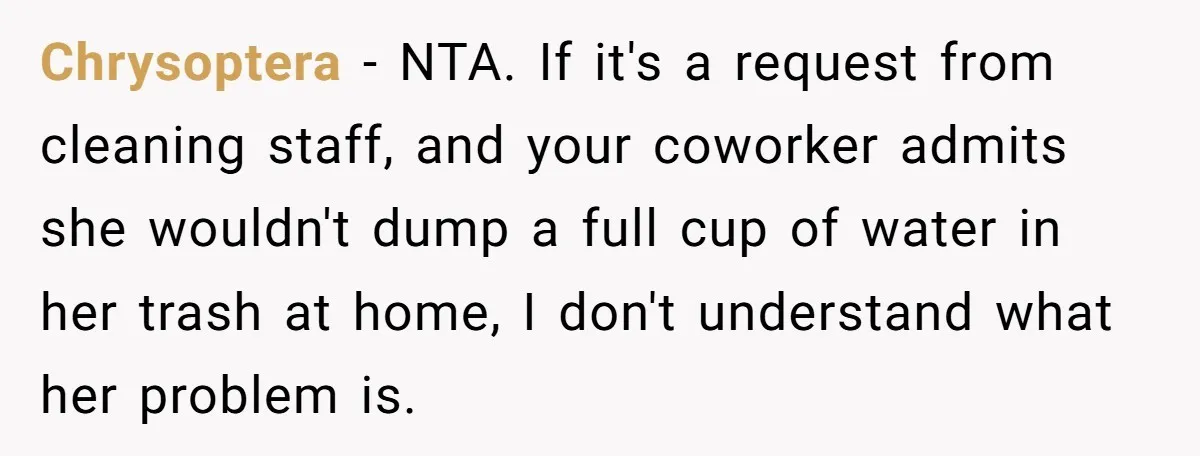 Chrysoptera − NTA. If it's a request from cleaning staff, and your coworker admits she wouldn't dump a full cup of water in her trash at home, I don't understand...