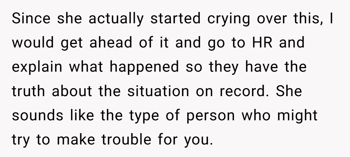 Since she actually started crying over this, I would get ahead of it and go to HR and explain what happened so they have the truth about the situation on...