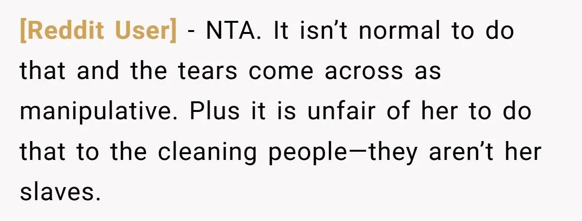 [Reddit User] − NTA. It isn’t normal to do that and the tears come across as manipulative. Plus it is unfair of her to do that to the cleaning people—they...