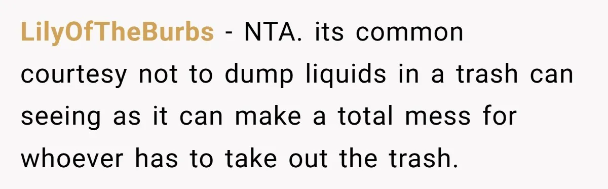 LilyOfTheBurbs − NTA. its common courtesy not to dump liquids in a trash can seeing as it can make a total mess for whoever has to take out the trash.