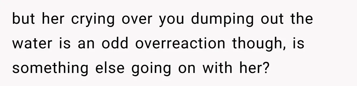 but her crying over you dumping out the water is an odd overreaction though, is something else going on with her?