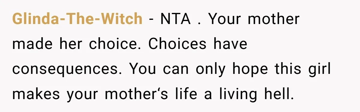 Glinda-The-Witch − NTA . Your mother made her choice. Choices have consequences. You can only hope this girl makes your mother‘s life a living hell.