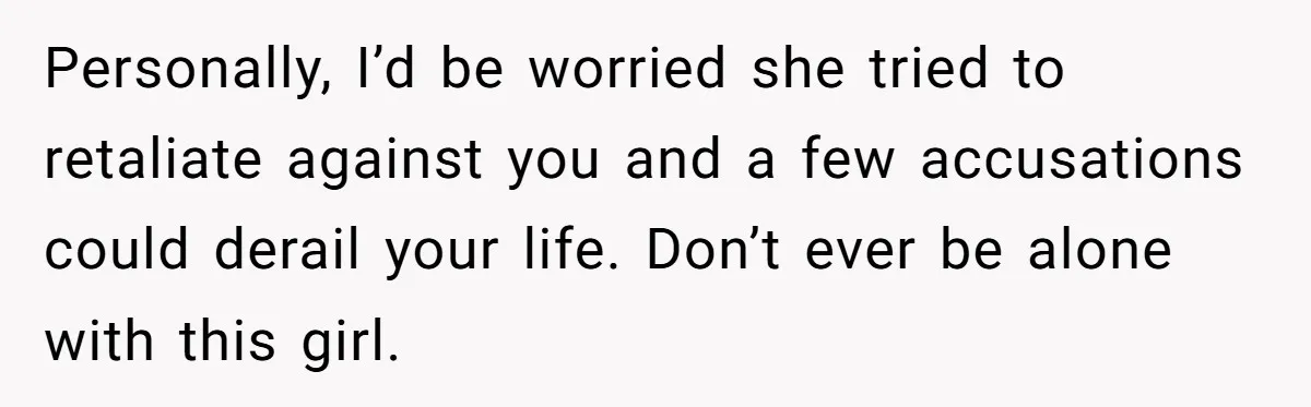Personally, I’d be worried she tried to retaliate against you and a few accusations could derail your life. Don’t ever be alone with this girl.