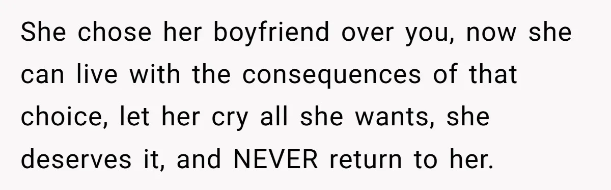 She chose her boyfriend over you, now she can live with the consequences of that choice, let her cry all she wants, she deserves it, and NEVER return to her.