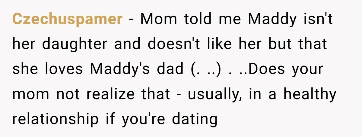 Czechuspamer − Mom told me Maddy isn't her daughter and doesn't like her but that she loves Maddy's dad (. ..) . ..Does your mom not realize that - usually,...