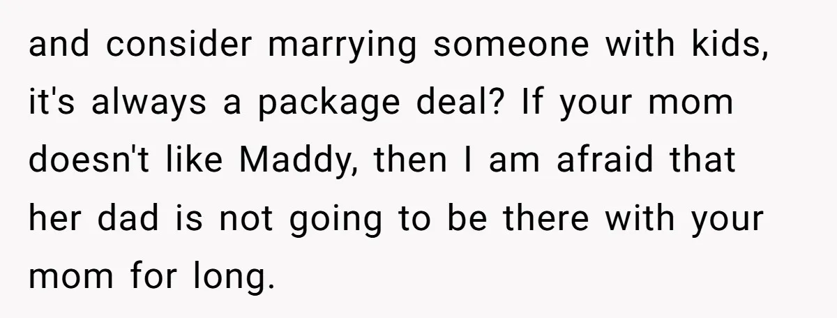 and consider marrying someone with kids, it's always a package deal? If your mom doesn't like Maddy, then I am afraid that her dad is not going to be there...