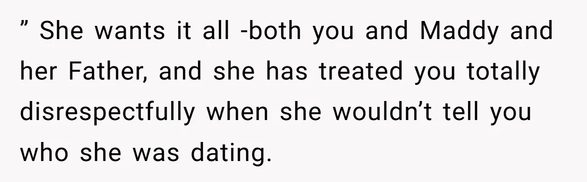 ” She wants it all -both you and Maddy and her Father, and she has treated you totally disrespectfully when she wouldn’t tell you who she was dating.