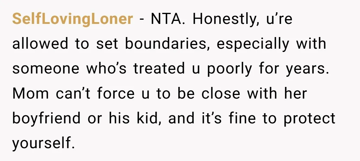 SelfLovingLoner − NTA. Honestly, u’re allowed to set boundaries, especially with someone who’s treated u poorly for years. Mom can’t force u to be close with her boyfriend or his...