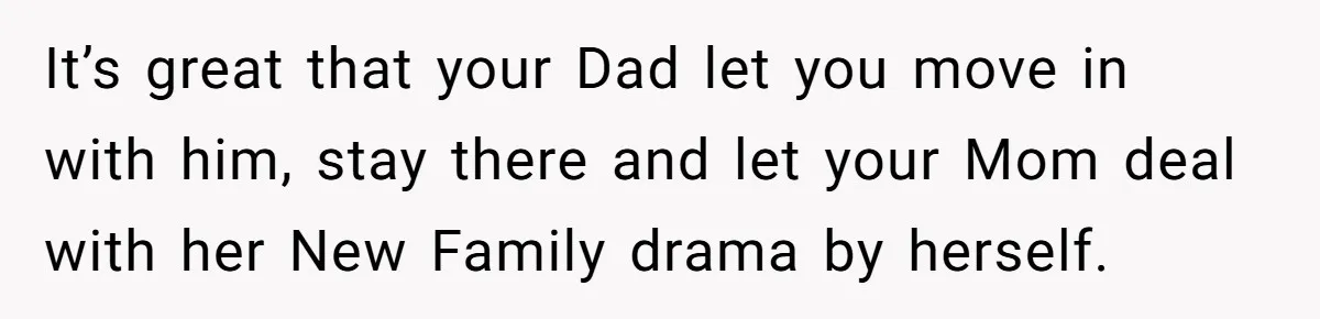 It’s great that your Dad let you move in with him, stay there and let your Mom deal with her New Family drama by herself.