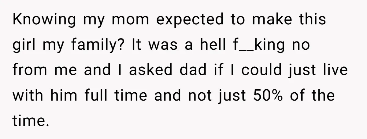 Knowing my mom expected to make this girl my family? It was a hell f__king no from me and I asked dad if I could just live with him full...