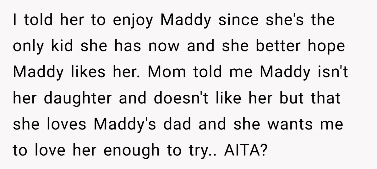 I told her to enjoy Maddy since she's the only kid she has now and she better hope Maddy likes her. Mom told me Maddy isn't her daughter and doesn't...