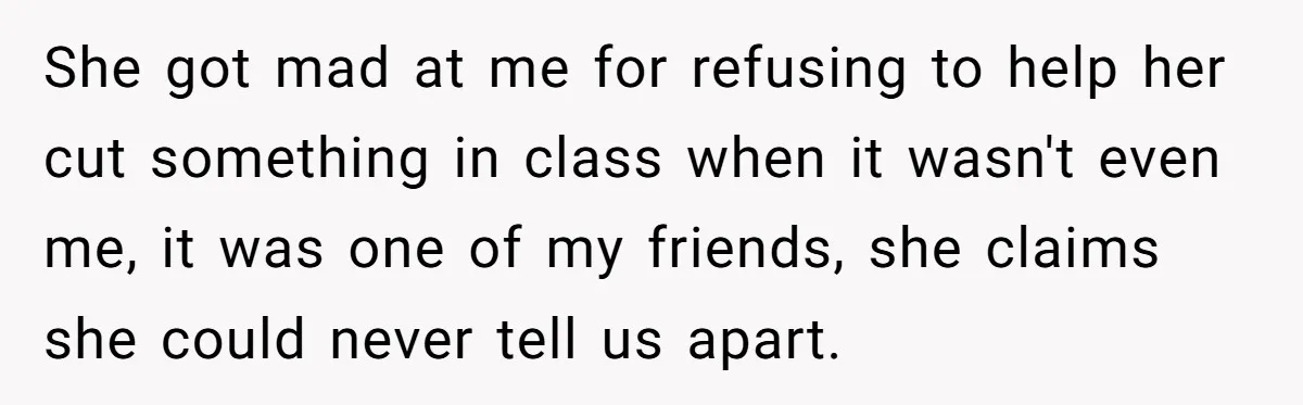 She got mad at me for refusing to help her cut something in class when it wasn't even me, it was one of my friends, she claims she could never...
