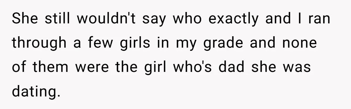 She still wouldn't say who exactly and I ran through a few girls in my grade and none of them were the girl who's dad she was dating.