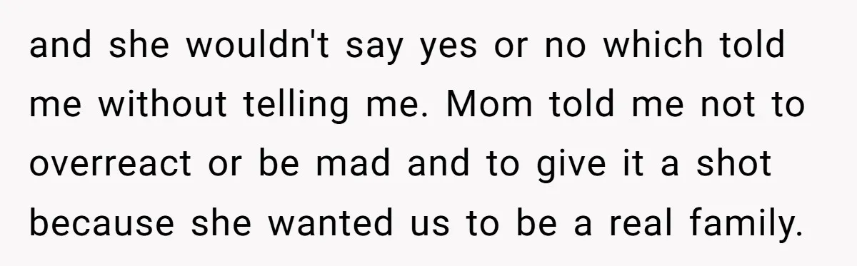and she wouldn't say yes or no which told me without telling me. Mom told me not to overreact or be mad and to give it a shot because she...