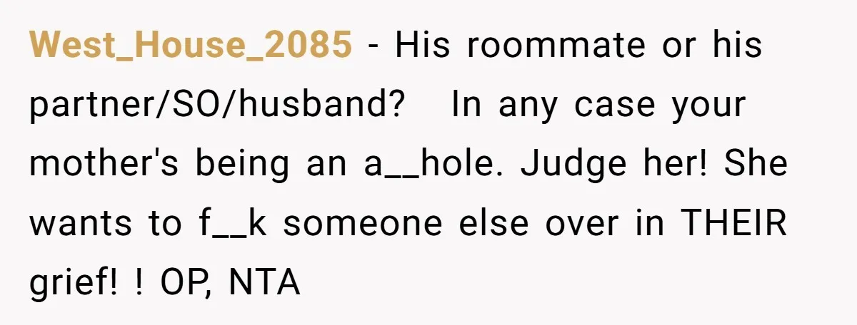 West_House_2085 − His roommate or his partner/SO/husband? In any case your mother's being an a__hole. Judge her! She wants to f__k someone else over in THEIR grief! ! OP, NTA
