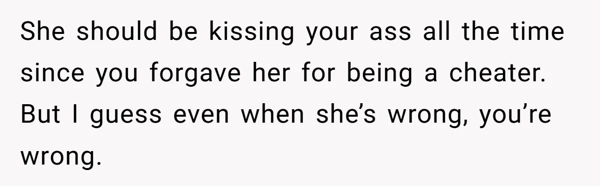 She should be kissing your ass all the time since you forgave her for being a cheater. But I guess even when she’s wrong, you’re wrong.