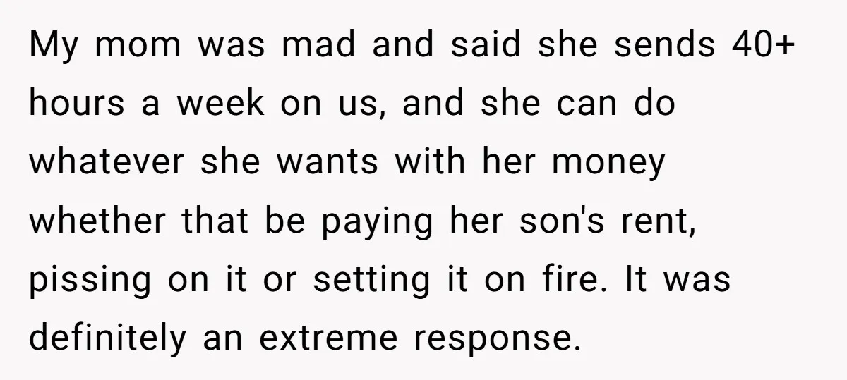 My mom was mad and said she sends 40+ hours a week on us, and she can do whatever she wants with her money whether that be paying her son's...