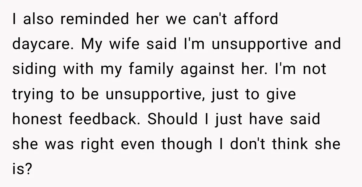 I also reminded her we can't afford daycare. My wife said I'm unsupportive and siding with my family against her. I'm not trying to be unsupportive, just to give honest...