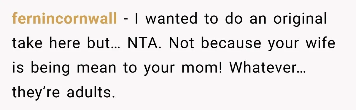 fernincornwall − I wanted to do an original take here but… NTA. Not because your wife is being mean to your mom! Whatever… they’re adults.