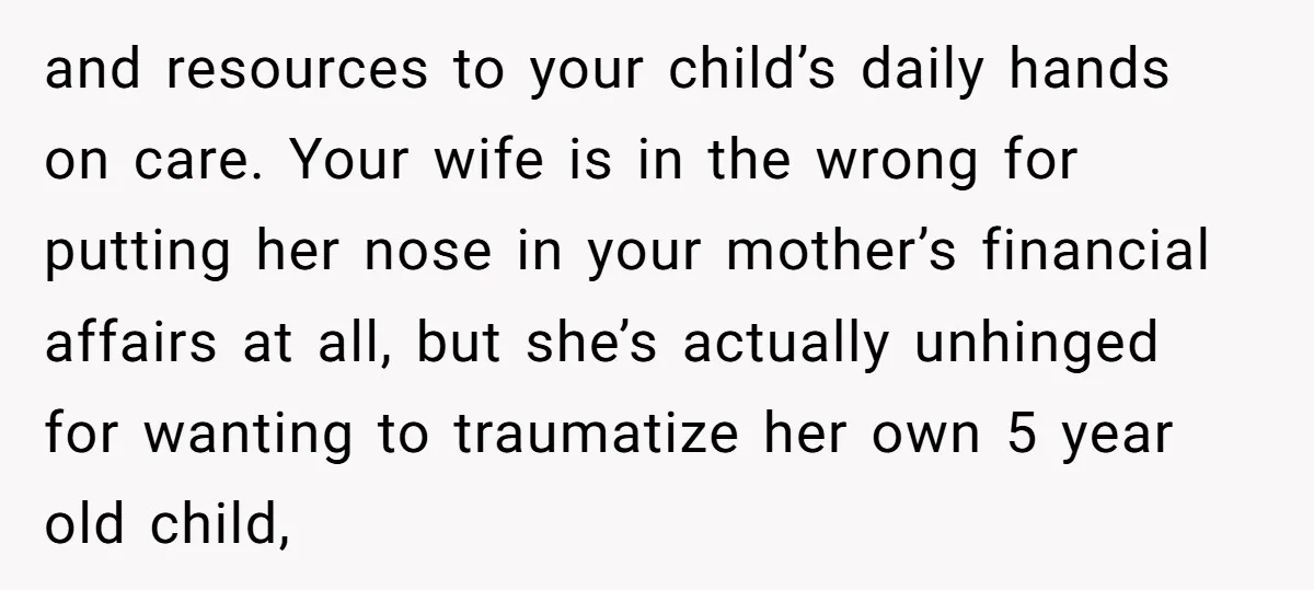 and resources to your child’s daily hands on care. Your wife is in the wrong for putting her nose in your mother’s financial affairs at all, but she’s actually unhinged...