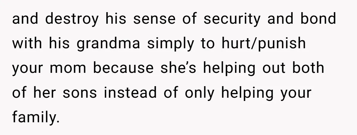 and destroy his sense of security and bond with his grandma simply to hurt/punish your mom because she’s helping out both of her sons instead of only helping your family.
