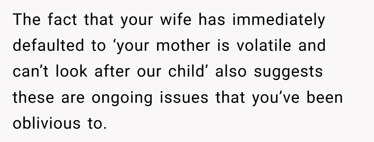 The fact that your wife has immediately defaulted to ‘your mother is volatile and can’t look after our child’ also suggests these are ongoing issues that you’ve been oblivious to.