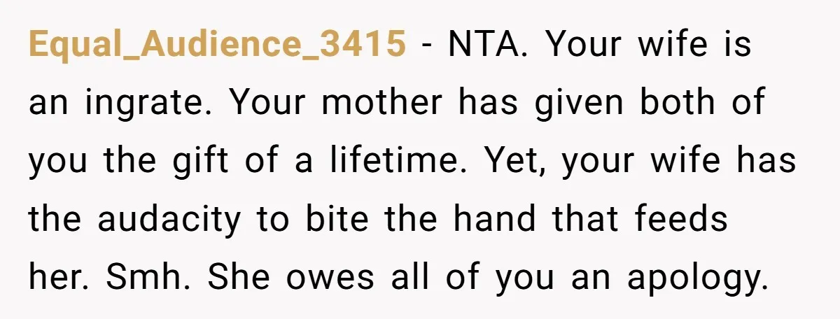Equal_Audience_3415 − NTA. Your wife is an ingrate. Your mother has given both of you the gift of a lifetime. Yet, your wife has the audacity to bite the hand...