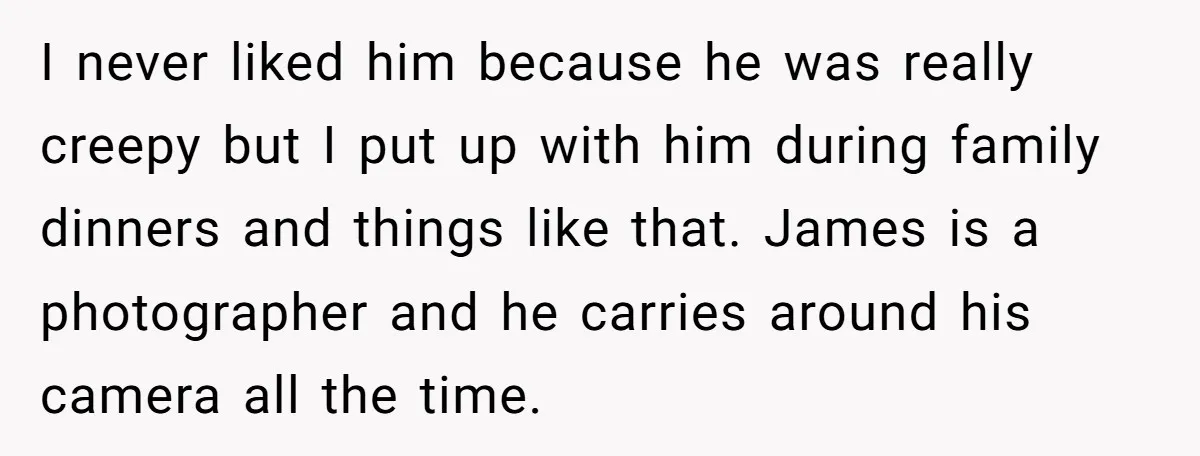 I never liked him because he was really creepy but I put up with him during family dinners and things like that. James is a photographer and he carries around...