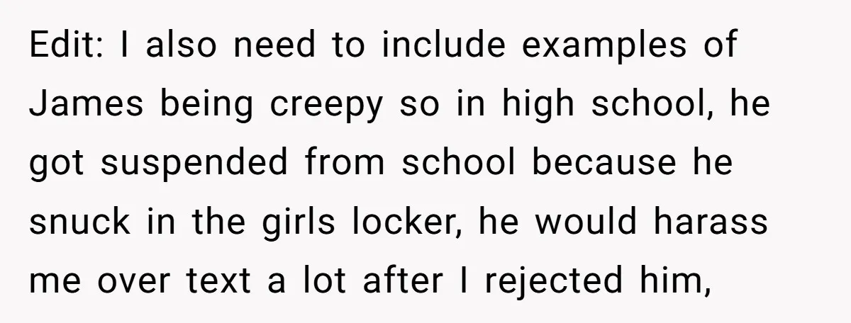 Edit: I also need to include examples of James being creepy so in high school, he got suspended from school because he snuck in the girls locker, he would harass...
