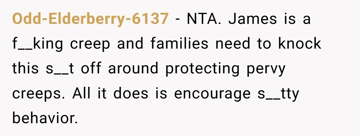 Odd-Elderberry-6137 − NTA. James is a f__king creep and families need to knock this s__t off around protecting pervy creeps. All it does is encourage s__tty behavior.