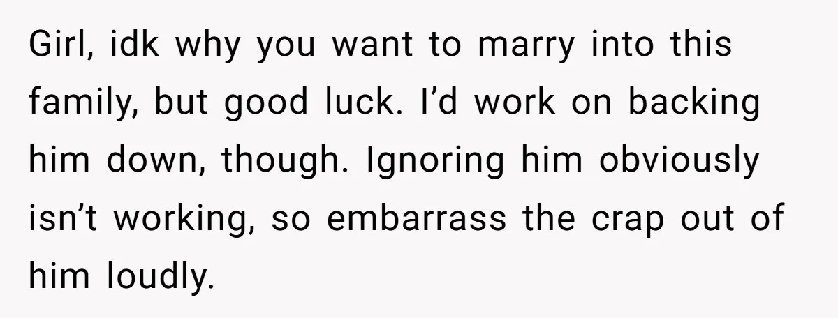 Girl, idk why you want to marry into this family, but good luck. I’d work on backing him down, though. Ignoring him obviously isn’t working, so embarrass the crap out...