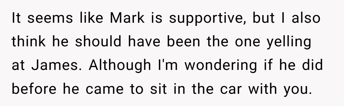It seems like Mark is supportive, but I also think he should have been the one yelling at James. Although I'm wondering if he did before he came to sit...